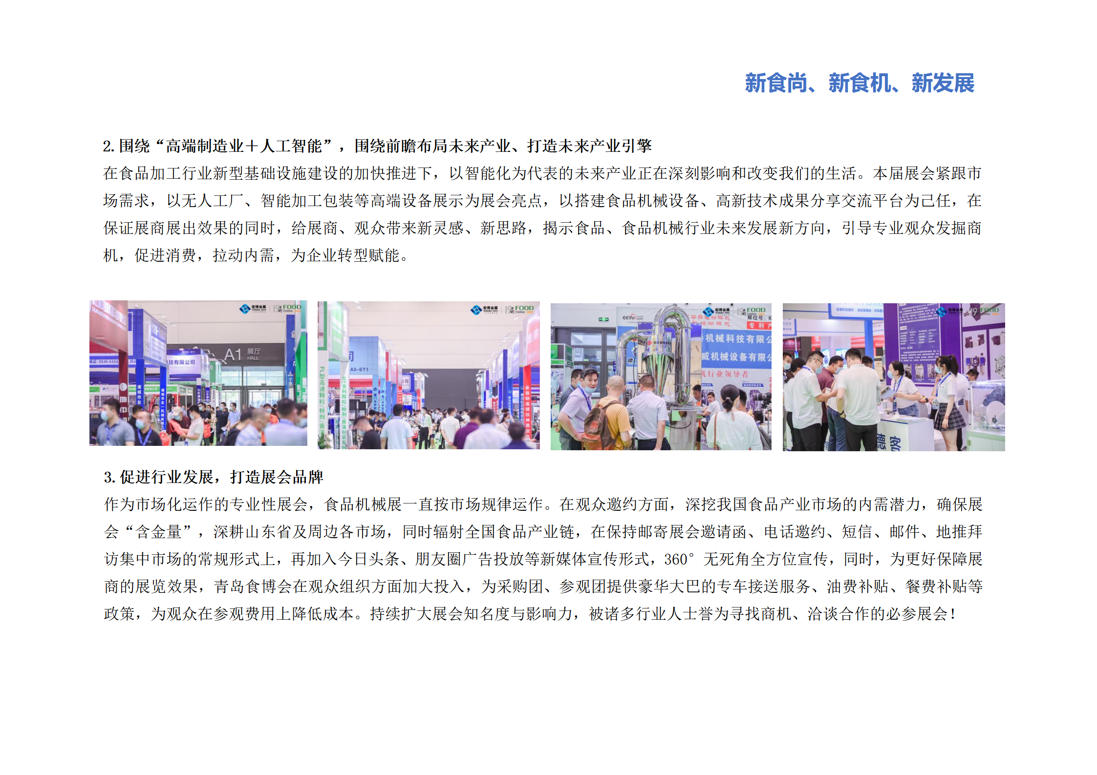 圍繞“高端制造業＋人工智能”，圍繞前瞻布局未來產業、打造未來產業引擎：在食品加工行業新型基礎設施建設的加快推進下，以智能化為代表的未來產業正在深刻影響和改變我們的生活。本屆展會緊跟市場需求，以無人工廠、智能加工包裝等高端設備展示為展會亮點，以搭建食品機械設備、高新技術成果分享交流平臺為己任，在保證展商展出效果的同時，給展商、觀眾帶來新靈感、新思路，揭示食品、食品機械行業未來發展新方向，引導專業觀眾發掘商機，促進消費，拉動內需，為企業轉型賦能。